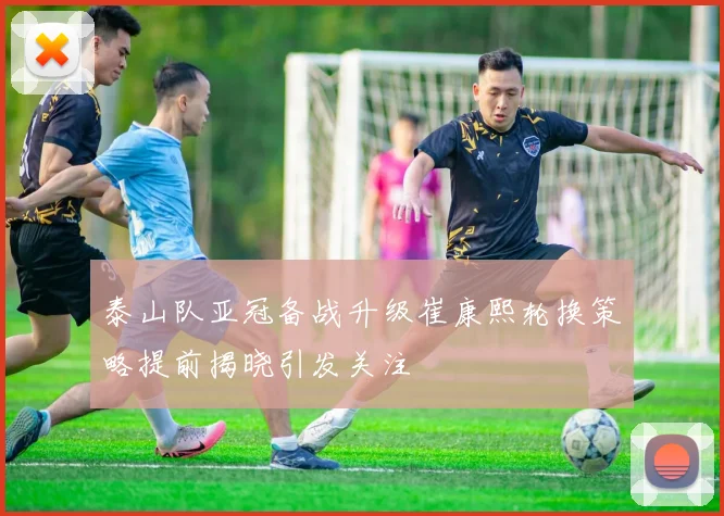 泰山队亚冠备战升级崔康熙轮换策略提前揭晓引发关注